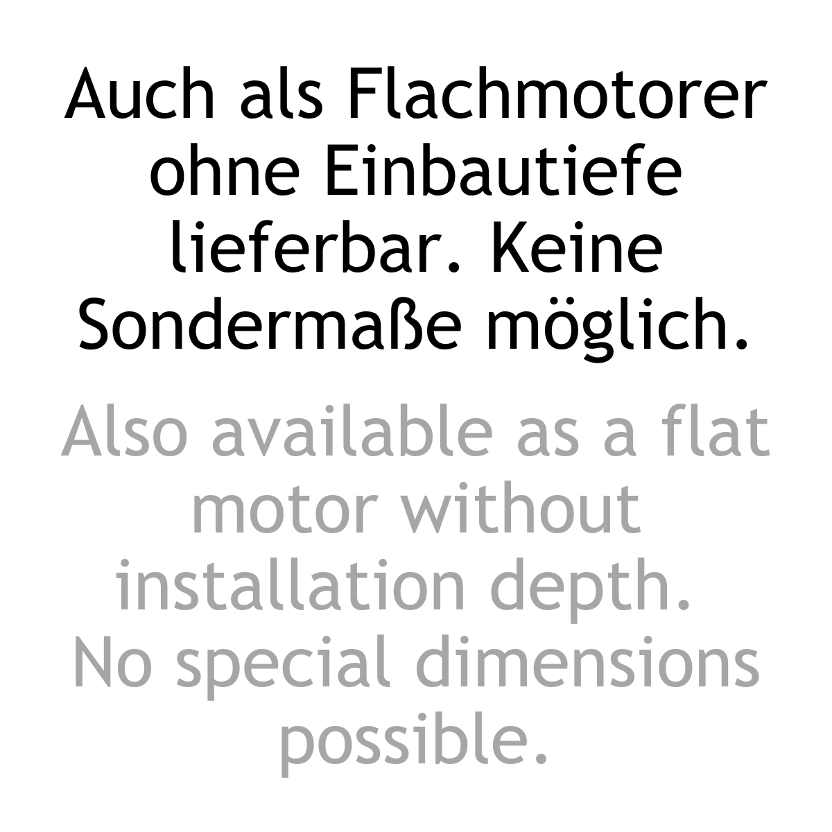 Textinformation zweisprachig: Auch als Flachmotorer ohne EInbautiefe lieferbar, ohne Sondermasse. Also available as a flat motor without installation depth, no special dimensions possible.